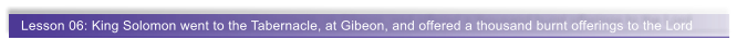 Lesson 06: King Solomon went to the Tabernacle, at Gibeon, and offered a thousand burnt offerings to the Lord