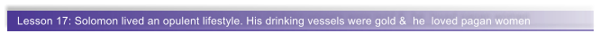 Lesson 17: Solomon lived an opulent lifestyle. His drinking vessels were gold &  he  loved pagan women