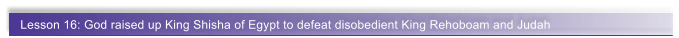 Lesson 16: God raised up King Shisha of Egypt to defeat disobedient King Rehoboam and Judah