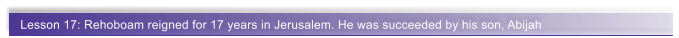 Lesson 17: Rehoboam reigned for 17 years in Jerusalem. He was succeeded by his son, Abijah