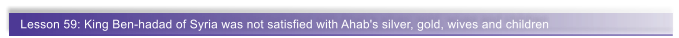 Lesson 59: King Ben-hadad of Syria was not satisfied with Ahab's silver, gold, wives and children