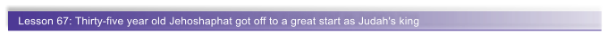 Lesson 67: Thirty-five year old Jehoshaphat got off to a great start as Judah's king
