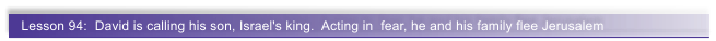 Lesson 94:  David is calling his son, Israel's king.  Acting in  fear, he and his family flee Jerusalem