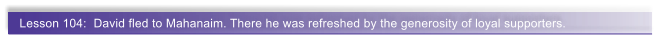 Lesson 104:  David fled to Mahanaim. There he was refreshed by the generosity of loyal supporters.