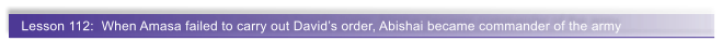 Lesson 112:  When Amasa failed to carry out David�s order, Abishai became commander of the army