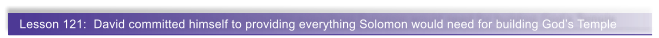 Lesson 121:  David committed himself to providing everything Solomon would need for building God�s Temple