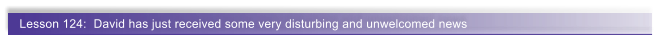 Lesson 124:  David has just received some very disturbing and unwelcomed news