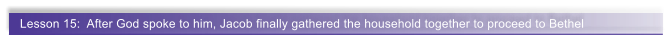 Lesson 15:  After God spoke to him, Jacob finally gathered the household together to proceed to Bethel