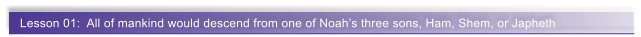 Lesson 01:  All of mankind would descend from one of Noah�s three sons, Ham, Shem, or Japheth