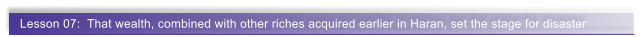Lesson 07:  That wealth, combined with other riches acquired earlier in Haran, set the stage for disaster