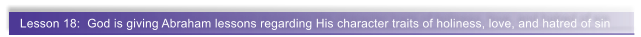 Lesson 18:  God is giving Abraham lessons regarding His character traits of holiness, love, and hatred of sin