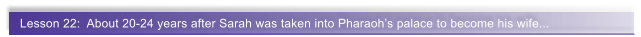 Lesson 22:  About 20-24 years after Sarah was taken into Pharaoh�s palace to become his wife...