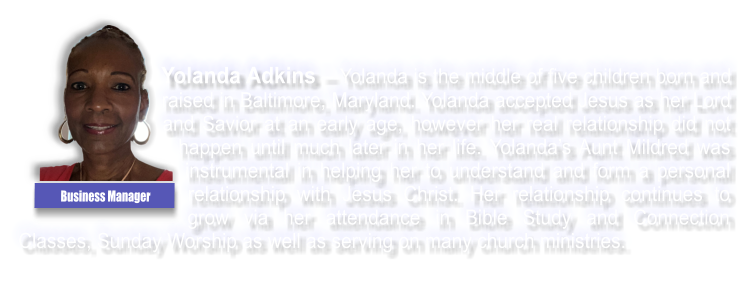 Yolanda Adkins � Yolanda is the middle of five children born and raised in Baltimore, Maryland. Yolanda accepted Jesus as her Lord and Savior at an early age, however her real relationship did not happen until much later in her life. Yolanda�s Aunt Mildred was instrumental in helping her to understand and form a personal relationship with Jesus Christ. Her relationship continues to grow via her attendance in Bible Study and Connection Classes, Sunday Worship as well as serving on many church ministries. Business Manager