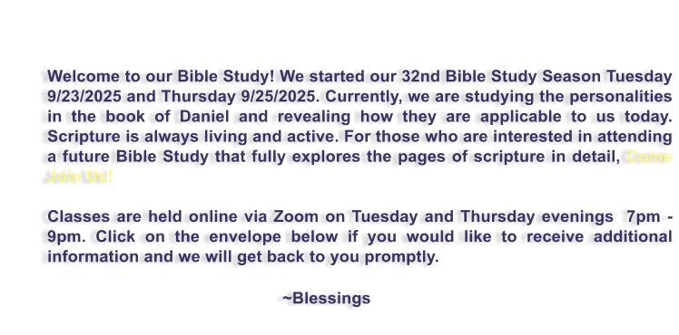 Welcome to our Bible Study! We started our 32nd Bible Study Season Tuesday 9/23/2025 and Thursday 9/25/2025. Currently, we are studying the personalities in the book of Daniel and revealing how they are applicable to us today.  Scripture is always living and active. For those who are interested in attending a future Bible Study that fully explores the pages of scripture in detail, Come Join Us!   Classes are held online via Zoom on Tuesday and Thursday evenings  7pm - 9pm. Click on the envelope below if you would like to receive additional information and we will get back to you promptly.                                                             ~Blessings