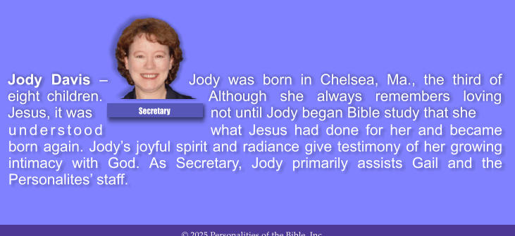 understood what Jesus had done for her and became born again. Jody�s joyful spirit and radiance give testimony of her growing intimacy with God. As Secretary, Jody primarily assists Gail and the Personalites� staff.  Jody Davis � Jody was born in Chelsea, Ma., the third of eight children. Although she always remembers loving Jesus, it was not until Jody began Bible study that she  Secretary
