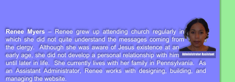 Renee Myers � Renee grew up attending church regularly in which she did not quite understand the messages coming from the clergy.  Although she was aware of Jesus existence at an early age, she did not develop a personal relationship with him until later in life.  She currently lives with her family in Pennsylvania.  As an Assistant Administrator, Renee works with designing, building, and managing the website.    Administrator Assistant