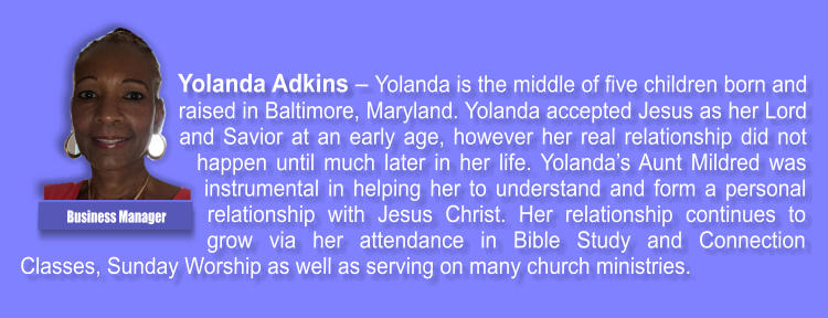 Yolanda Adkins � Yolanda is the middle of five children born and raised in Baltimore, Maryland. Yolanda accepted Jesus as her Lord and Savior at an early age, however her real relationship did not happen until much later in her life. Yolanda�s Aunt Mildred was instrumental in helping her to understand and form a personal relationship with Jesus Christ. Her relationship continues to grow via her attendance in Bible Study and Connection Classes, Sunday Worship as well as serving on many church ministries. Business Manager