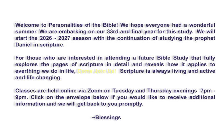 Welcome to Personalities of the Bible! We hope everyone had a wonderful summer. We are embarking on our 33rd and final year for this study.  We will start the 2026 - 2027 season with the continuation of studying the prophet Daniel in scripture.     For those who are interested in attending a future Bible Study that fully explores the pages of scripture in detail and reveals how it applies to everthing we do in life, Come Join Us!  Scripture is always living and active and life changing.  Classes are held online via Zoom on Tuesday and Thursday evenings  7pm - 9pm. Click on the envelope below if you would like to receive additional information and we will get back to you promptly.                                                             ~Blessings